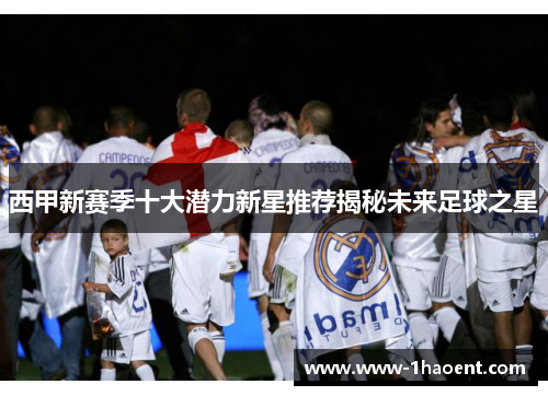 西甲新赛季十大潜力新星推荐揭秘未来足球之星 西甲新赛季十大潜力新星推荐揭秘未来足球之星