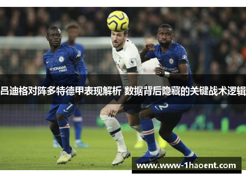 吕迪格对阵多特德甲表现解析 数据背后隐藏的关键战术逻辑 吕迪格对阵多特德甲表现解析 数据背后隐藏的关键战术逻辑